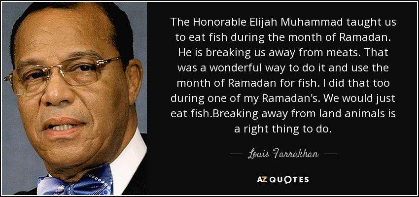 The Honorable Elijah Muhammad taught us to eat fish during the month of Ramadan. He is breaking us away from meats. That was a wonderful way to do it and use the month of Ramadan for fish. I did that too during one of my Ramadan's. We would just eat fish.Breaking away from land animals is a right thing to do. - Louis Farrakhan