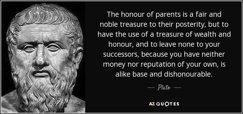 The honour of parents is a fair and noble treasure to their posterity, but to have the use of a treasure of wealth and honour, and to leave none to your successors, because you have neither money nor reputation of your own, is alike base and dishonourable. - Plato