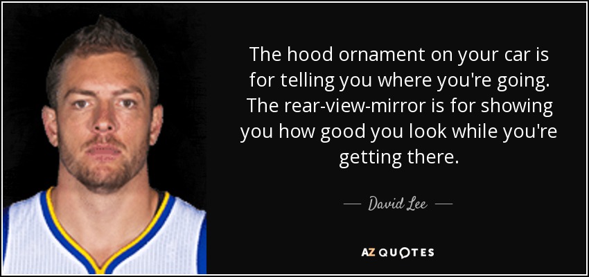 The hood ornament on your car is for telling you where you're going. The rear-view-mirror is for showing you how good you look while you're getting there. - David Lee