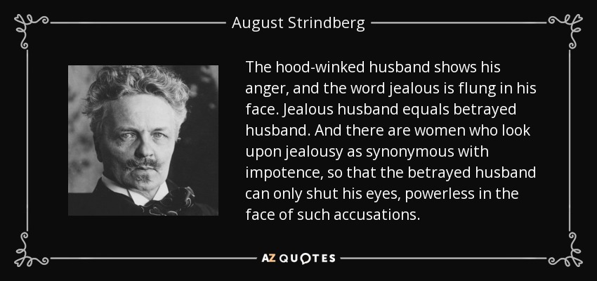 The hood-winked husband shows his anger, and the word jealous is flung in his face. Jealous husband equals betrayed husband. And there are women who look upon jealousy as synonymous with impotence, so that the betrayed husband can only shut his eyes, powerless in the face of such accusations. - August Strindberg