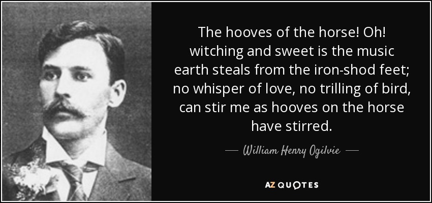 The hooves of the horse! Oh! witching and sweet is the music earth steals from the iron-shod feet; no whisper of love, no trilling of bird, can stir me as hooves on the horse have stirred. - William Henry Ogilvie