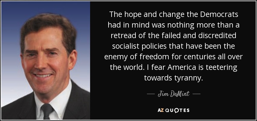 The hope and change the Democrats had in mind was nothing more than a retread of the failed and discredited socialist policies that have been the enemy of freedom for centuries all over the world. I fear America is teetering towards tyranny. - Jim DeMint