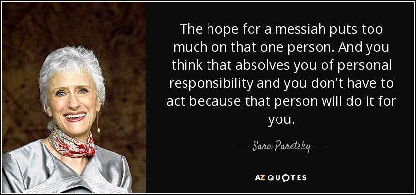 The hope for a messiah puts too much on that one person. And you think that absolves you of personal responsibility and you don't have to act because that person will do it for you. - Sara Paretsky