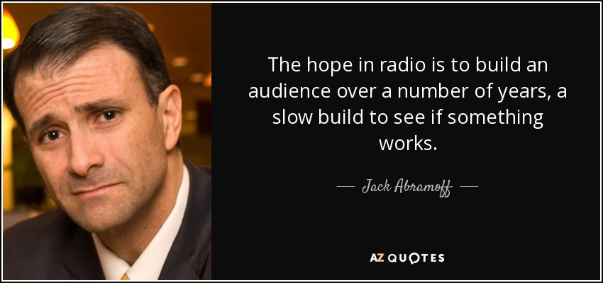 The hope in radio is to build an audience over a number of years, a slow build to see if something works. - Jack Abramoff