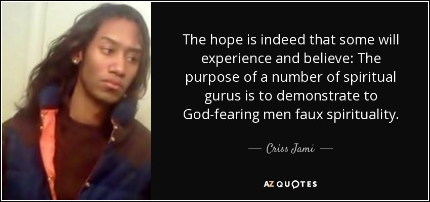 The hope is indeed that some will experience and believe: The purpose of a number of spiritual gurus is to demonstrate to God-fearing men faux spirituality. - Criss Jami