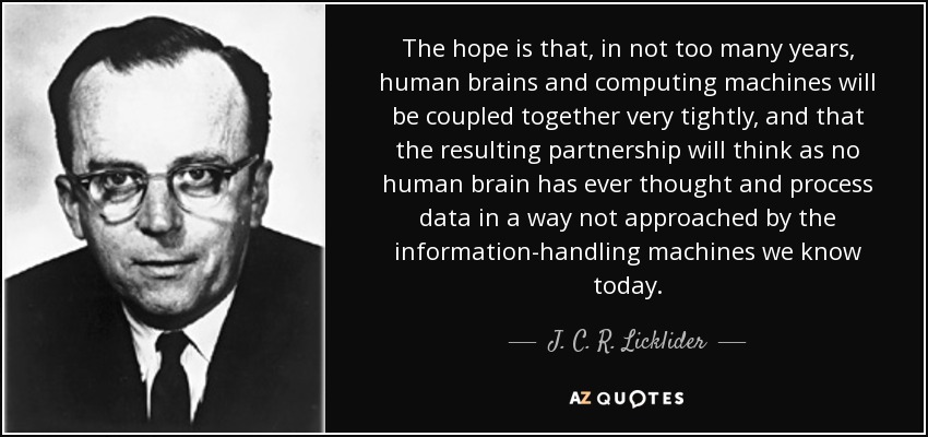 The hope is that, in not too many years, human brains and computing machines will be coupled together very tightly, and that the resulting partnership will think as no human brain has ever thought and process data in a way not approached by the information-handling machines we know today. - J. C. R. Licklider