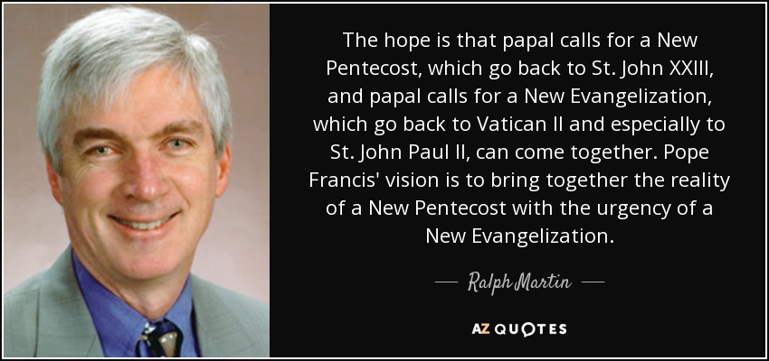 The hope is that papal calls for a New Pentecost, which go back to St. John XXIII, and papal calls for a New Evangelization, which go back to Vatican II and especially to St. John Paul II, can come together. Pope Francis' vision is to bring together the reality of a New Pentecost with the urgency of a New Evangelization. - Ralph Martin