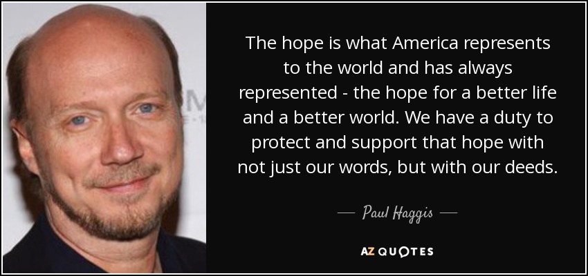 The hope is what America represents to the world and has always represented - the hope for a better life and a better world. We have a duty to protect and support that hope with not just our words, but with our deeds. - Paul Haggis