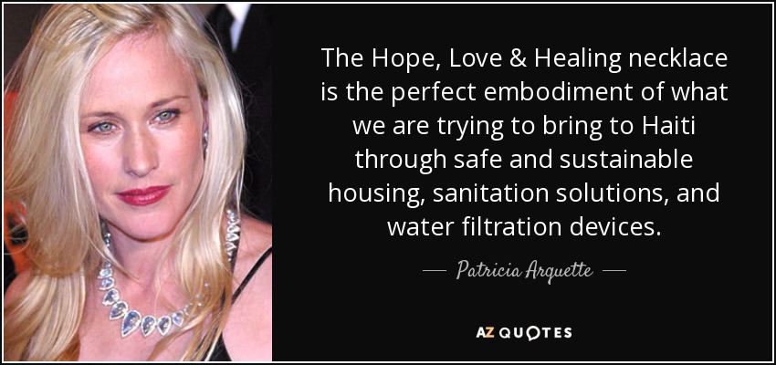 The Hope, Love & Healing necklace is the perfect embodiment of what we are trying to bring to Haiti through safe and sustainable housing, sanitation solutions, and water filtration devices. - Patricia Arquette