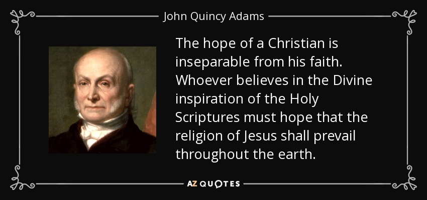The hope of a Christian is inseparable from his faith. Whoever believes in the Divine inspiration of the Holy Scriptures must hope that the religion of Jesus shall prevail throughout the earth. - John Quincy Adams