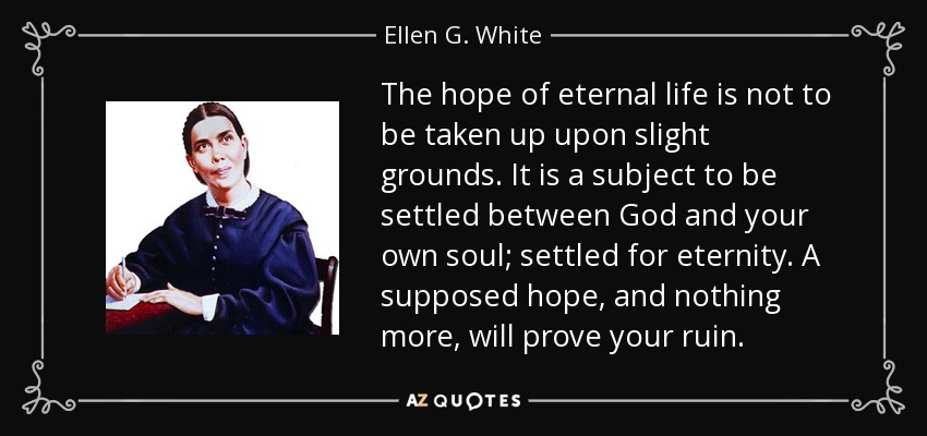 The hope of eternal life is not to be taken up upon slight grounds. It is a subject to be settled between God and your own soul; settled for eternity. A supposed hope, and nothing more, will prove your ruin. - Ellen G. White