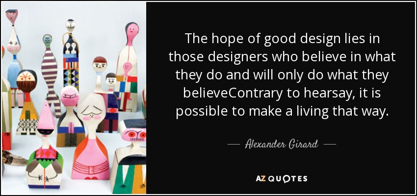 The hope of good design lies in those designers who believe in what they do and will only do what they believeContrary to hearsay, it is possible to make a living that way. - Alexander Girard