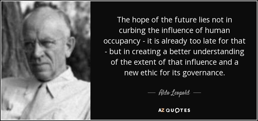 The hope of the future lies not in curbing the influence of human occupancy - it is already too late for that - but in creating a better understanding of the extent of that influence and a new ethic for its governance. - Aldo Leopold