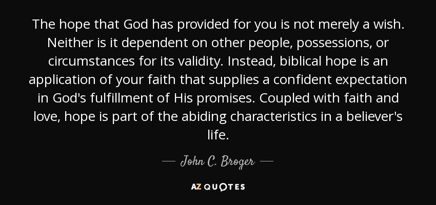 The hope that God has provided for you is not merely a wish. Neither is it dependent on other people, possessions, or circumstances for its validity. Instead, biblical hope is an application of your faith that supplies a confident expectation in God's fulfillment of His promises. Coupled with faith and love, hope is part of the abiding characteristics in a believer's life. - John C. Broger