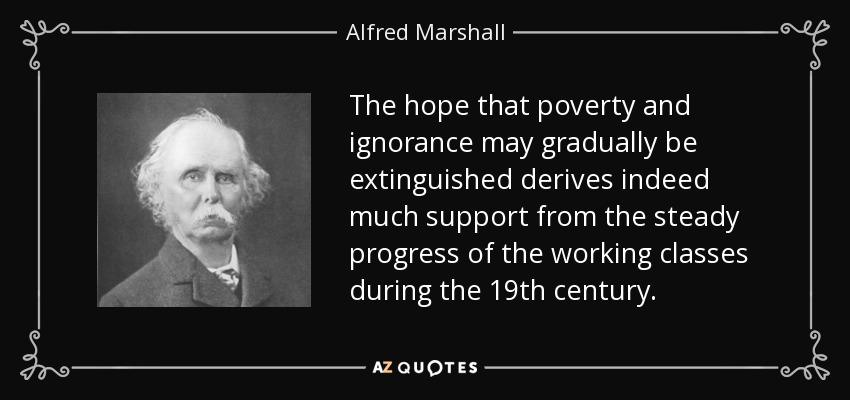 The hope that poverty and ignorance may gradually be extinguished derives indeed much support from the steady progress of the working classes during the 19th century. - Alfred Marshall