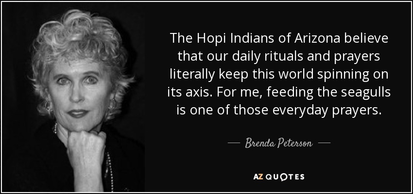 The Hopi Indians of Arizona believe that our daily rituals and prayers literally keep this world spinning on its axis. For me, feeding the seagulls is one of those everyday prayers. - Brenda Peterson