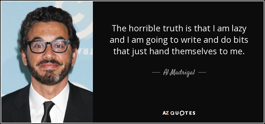 The horrible truth is that I am lazy and I am going to write and do bits that just hand themselves to me. - Al Madrigal