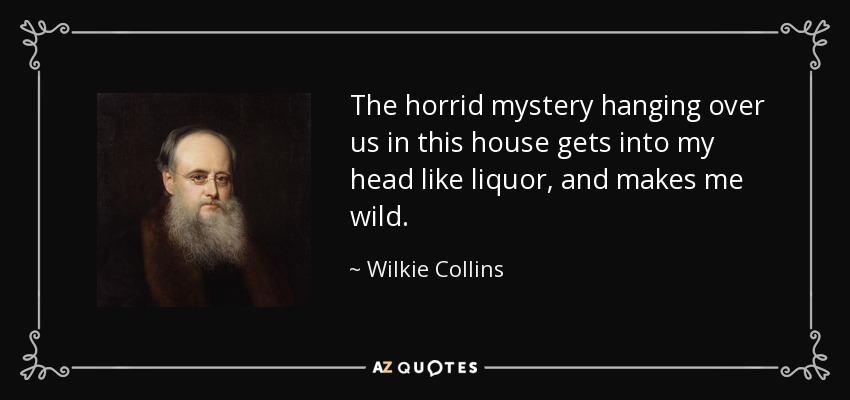 The horrid mystery hanging over us in this house gets into my head like liquor, and makes me wild. - Wilkie Collins