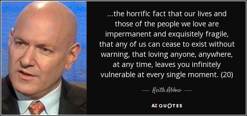 ...the horrific fact that our lives and those of the people we love are impermanent and exquisitely fragile, that any of us can cease to exist without warning, that loving anyone, anywhere, at any time, leaves you infinitely vulnerable at every single moment. (20) - Keith Ablow