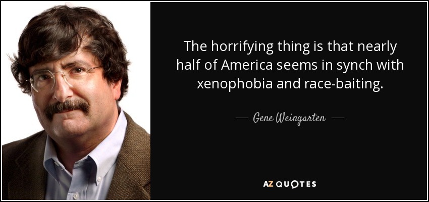 The horrifying thing is that nearly half of America seems in synch with xenophobia and race-baiting. - Gene Weingarten
