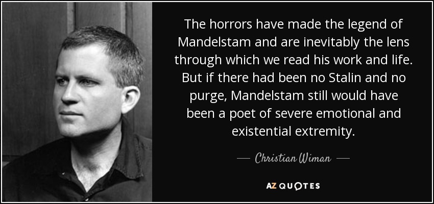 The horrors have made the legend of Mandelstam and are inevitably the lens through which we read his work and life. But if there had been no Stalin and no purge, Mandelstam still would have been a poet of severe emotional and existential extremity. - Christian Wiman