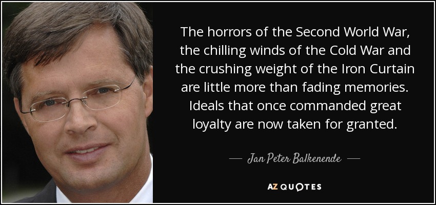 The horrors of the Second World War, the chilling winds of the Cold War and the crushing weight of the Iron Curtain are little more than fading memories. Ideals that once commanded great loyalty are now taken for granted. - Jan Peter Balkenende