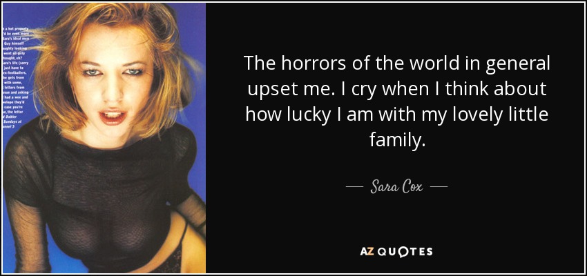 The horrors of the world in general upset me. I cry when I think about how lucky I am with my lovely little family. - Sara Cox