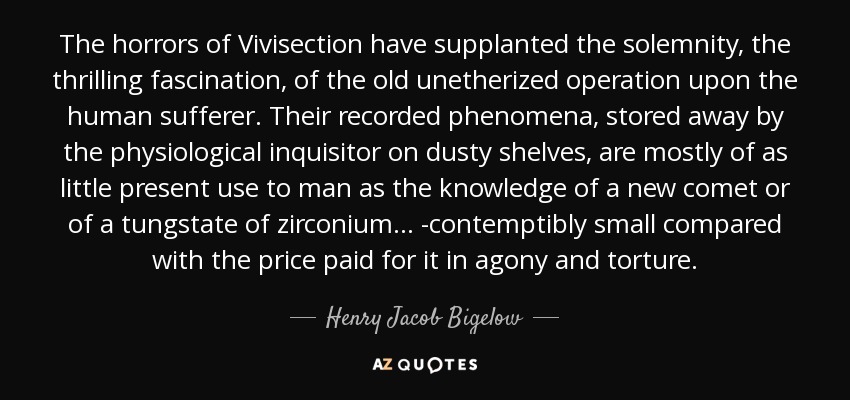 The horrors of Vivisection have supplanted the solemnity, the thrilling fascination, of the old unetherized operation upon the human sufferer. Their recorded phenomena, stored away by the physiological inquisitor on dusty shelves, are mostly of as little present use to man as the knowledge of a new comet or of a tungstate of zirconium ... -contemptibly small compared with the price paid for it in agony and torture. - Henry Jacob Bigelow