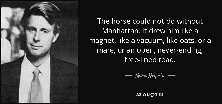 The horse could not do without Manhattan. It drew him like a magnet, like a vacuum, like oats, or a mare, or an open, never-ending, tree-lined road. - Mark Helprin