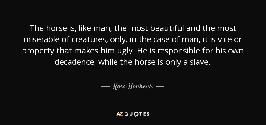 The horse is, like man, the most beautiful and the most miserable of creatures, only, in the case of man, it is vice or property that makes him ugly. He is responsible for his own decadence, while the horse is only a slave. - Rosa Bonheur