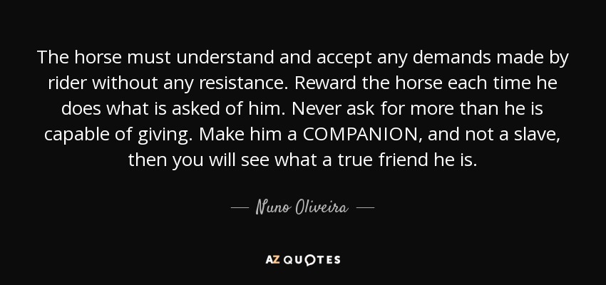 The horse must understand and accept any demands made by rider without any resistance. Reward the horse each time he does what is asked of him. Never ask for more than he is capable of giving. Make him a COMPANION, and not a slave, then you will see what a true friend he is. - Nuno Oliveira