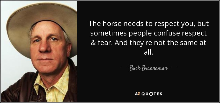 The horse needs to respect you, but sometimes people confuse respect & fear. And they're not the same at all. - Buck Brannaman