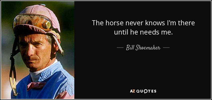 The horse never knows I'm there until he needs me. - Bill Shoemaker