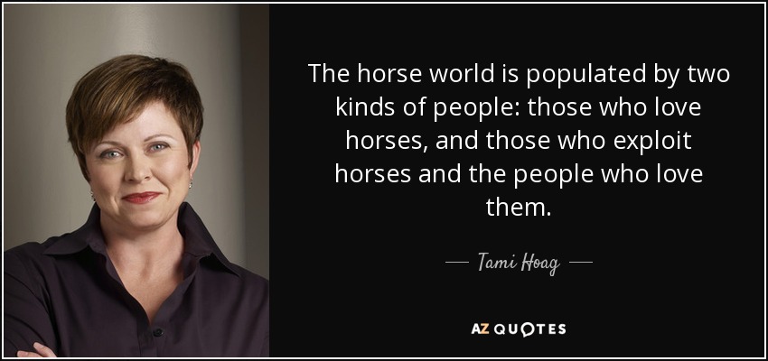 The horse world is populated by two kinds of people: those who love horses, and those who exploit horses and the people who love them. - Tami Hoag