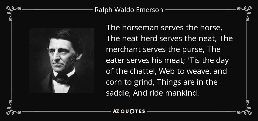 The horseman serves the horse, The neat-herd serves the neat, The merchant serves the purse, The eater serves his meat; 'Tis the day of the chattel, Web to weave, and corn to grind, Things are in the saddle, And ride mankind. - Ralph Waldo Emerson