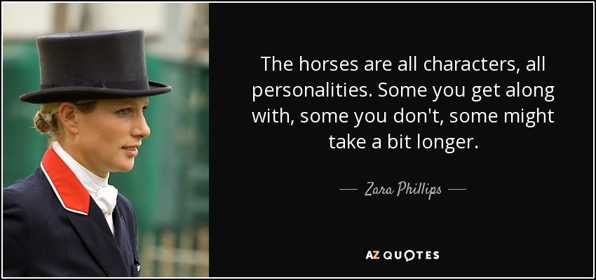 The horses are all characters, all personalities. Some you get along with, some you don't, some might take a bit longer. - Zara Phillips