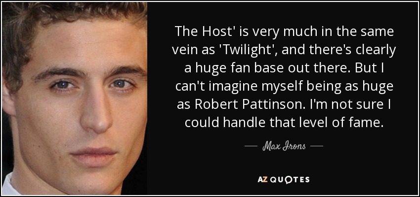 The Host' is very much in the same vein as 'Twilight', and there's clearly a huge fan base out there. But I can't imagine myself being as huge as Robert Pattinson. I'm not sure I could handle that level of fame. - Max Irons