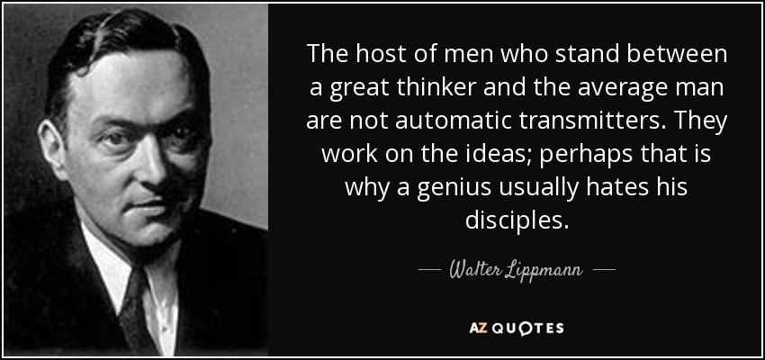 The host of men who stand between a great thinker and the average man are not automatic transmitters. They work on the ideas; perhaps that is why a genius usually hates his disciples. - Walter Lippmann