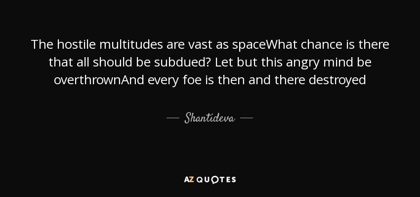 The hostile multitudes are vast as spaceWhat chance is there that all should be subdued? Let but this angry mind be overthrownAnd every foe is then and there destroyed - Shantideva