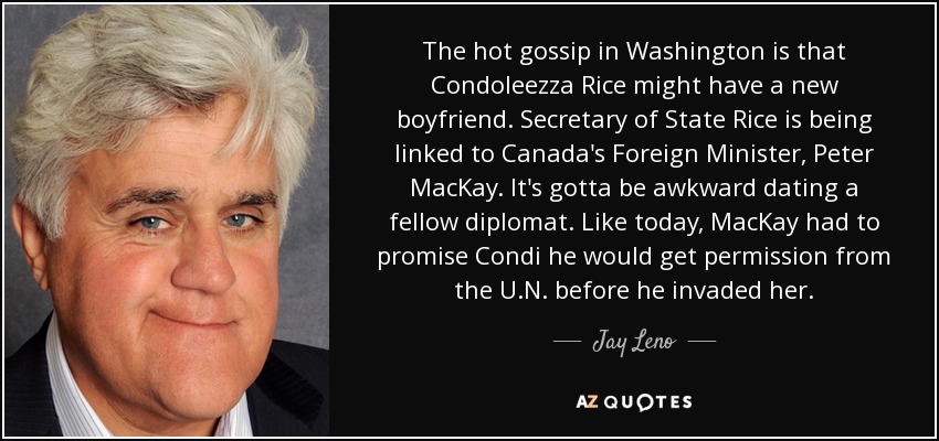 The hot gossip in Washington is that Condoleezza Rice might have a new boyfriend. Secretary of State Rice is being linked to Canada's Foreign Minister, Peter MacKay. It's gotta be awkward dating a fellow diplomat. Like today, MacKay had to promise Condi he would get permission from the U.N. before he invaded her. - Jay Leno