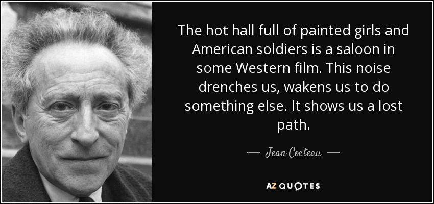The hot hall full of painted girls and American soldiers is a saloon in some Western film. This noise drenches us, wakens us to do something else. It shows us a lost path. - Jean Cocteau