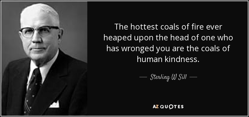 The hottest coals of fire ever heaped upon the head of one who has wronged you are the coals of human kindness. - Sterling W Sill