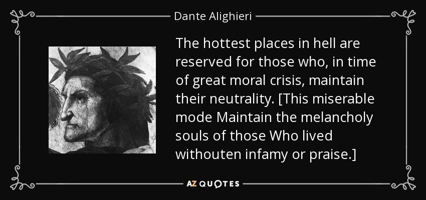The hottest places in hell are reserved for those who, in time of great moral crisis, maintain their neutrality. [This miserable mode Maintain the melancholy souls of those Who lived withouten infamy or praise.] - Dante Alighieri