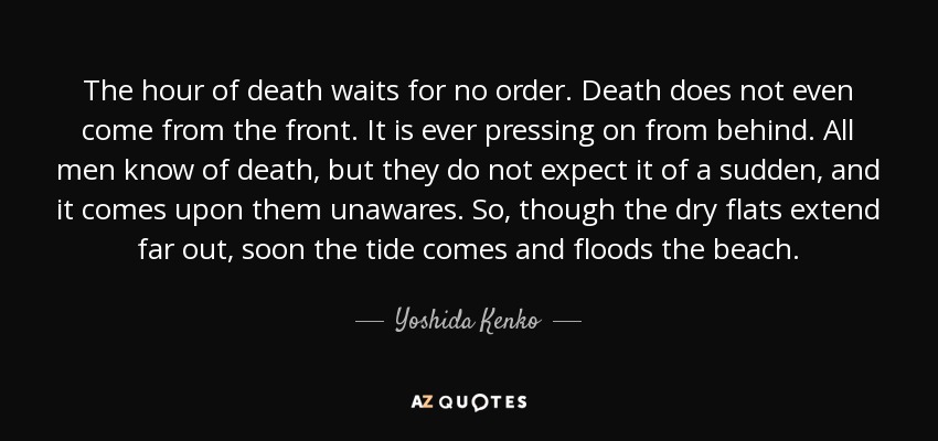 The hour of death waits for no order. Death does not even come from the front. It is ever pressing on from behind. All men know of death, but they do not expect it of a sudden, and it comes upon them unawares. So, though the dry flats extend far out, soon the tide comes and floods the beach. - Yoshida Kenko