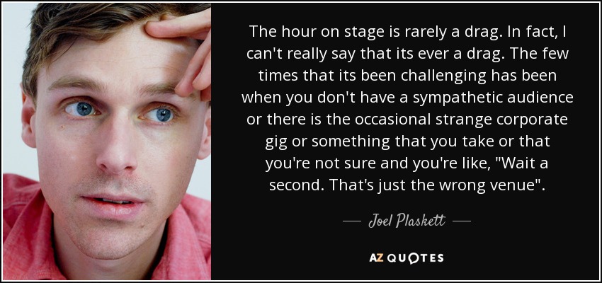 The hour on stage is rarely a drag. In fact, I can't really say that its ever a drag. The few times that its been challenging has been when you don't have a sympathetic audience or there is the occasional strange corporate gig or something that you take or that you're not sure and you're like, 
