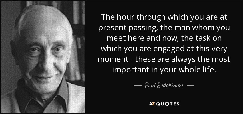 The hour through which you are at present passing, the man whom you meet here and now, the task on which you are engaged at this very moment - these are always the most important in your whole life. - Paul Evdokimov