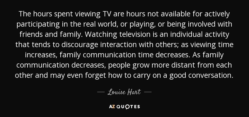 The hours spent viewing TV are hours not available for actively participating in the real world, or playing, or being involved with friends and family. Watching television is an individual activity that tends to discourage interaction with others; as viewing time increases, family communication time decreases. As family communication decreases, people grow more distant from each other and may even forget how to carry on a good conversation. - Louise Hart