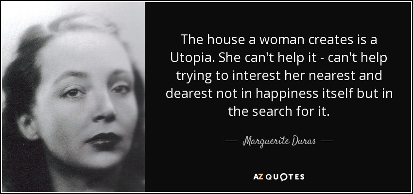 The house a woman creates is a Utopia. She can't help it - can't help trying to interest her nearest and dearest not in happiness itself but in the search for it. - Marguerite Duras