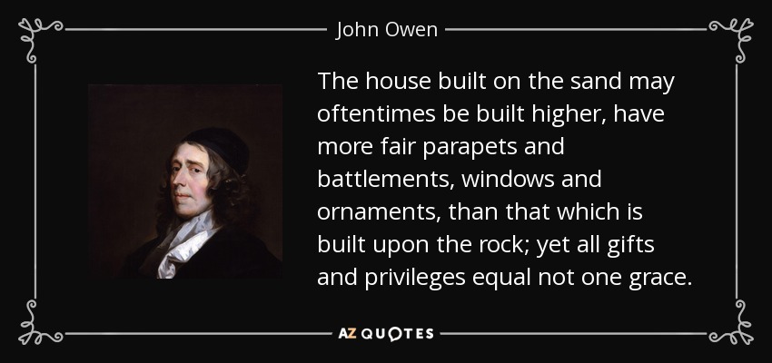 The house built on the sand may oftentimes be built higher, have more fair parapets and battlements, windows and ornaments, than that which is built upon the rock; yet all gifts and privileges equal not one grace. - John Owen