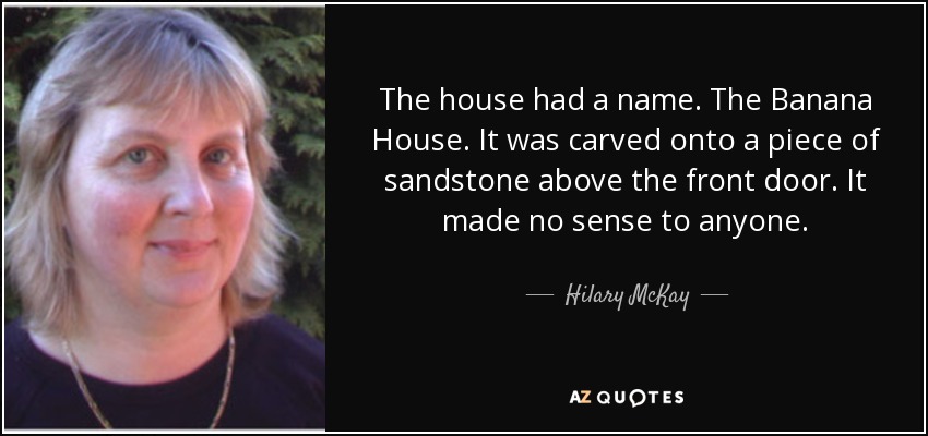The house had a name. The Banana House. It was carved onto a piece of sandstone above the front door. It made no sense to anyone. - Hilary McKay